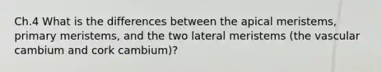 Ch.4 What is the differences between the apical meristems, primary meristems, and the two lateral meristems (the vascular cambium and cork cambium)?