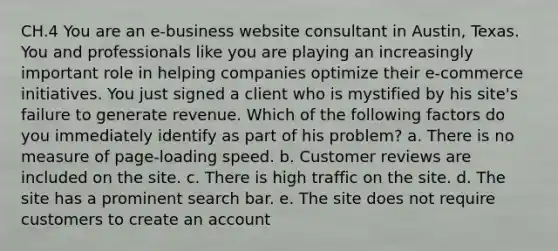 CH.4 You are an e-business website consultant in Austin, Texas. You and professionals like you are playing an increasingly important role in helping companies optimize their e-commerce initiatives. You just signed a client who is mystified by his site's failure to generate revenue. Which of the following factors do you immediately identify as part of his problem? a. There is no measure of page-loading speed. b. Customer reviews are included on the site. c. There is high traffic on the site. d. The site has a prominent search bar. e. The site does not require customers to create an account