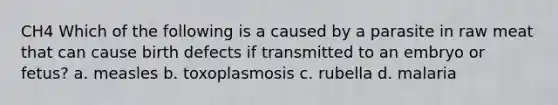 CH4 Which of the following is a caused by a parasite in raw meat that can cause birth defects if transmitted to an embryo or fetus? a. measles b. toxoplasmosis c. rubella d. malaria