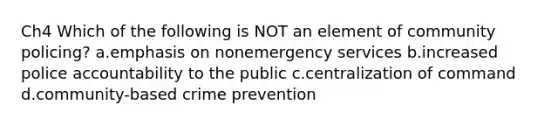 Ch4 Which of the following is NOT an element of community policing? a.emphasis on nonemergency services b.increased police accountability to the public c.centralization of command d.community-based crime prevention