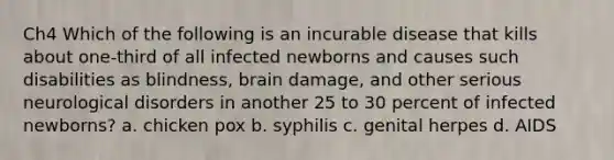 Ch4 Which of the following is an incurable disease that kills about one-third of all infected newborns and causes such disabilities as blindness, brain damage, and other serious neurological disorders in another 25 to 30 percent of infected newborns? a. chicken pox b. syphilis c. genital herpes d. AIDS