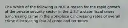 Ch4 Which of the following is NOT a reason for the rapid growth of the private security sector in the U.S.? a.state fiscal crises b.increasing crime in the workplace c.increasing rates of overall crime d.increasing fear of crime and terrorism