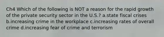 Ch4 Which of the following is NOT a reason for the rapid growth of the private security sector in the U.S.? a.state fiscal crises b.increasing crime in the workplace c.increasing rates of overall crime d.increasing fear of crime and terrorism