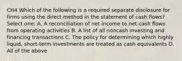 CH4 Which of the following is a required separate disclosure for firms using the direct method in the statement of cash flows? Select one: A. A reconciliation of net income to net cash flows from operating activities B. A list of all noncash investing and financing transactions C. The policy for determining which highly liquid, short-term investments are treated as cash equivalents D. All of the above