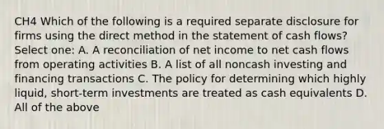 CH4 Which of the following is a required separate disclosure for firms using the direct method in the statement of cash flows? Select one: A. A reconciliation of net income to net cash flows from operating activities B. A list of all noncash investing and financing transactions C. The policy for determining which highly liquid, short-term investments are treated as cash equivalents D. All of the above