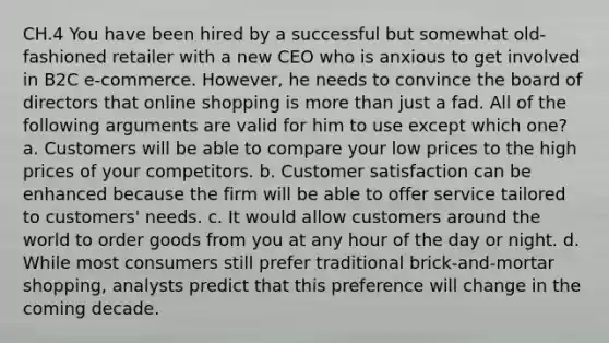 CH.4 You have been hired by a successful but somewhat old-fashioned retailer with a new CEO who is anxious to get involved in B2C e-commerce. However, he needs to convince the board of directors that online shopping is more than just a fad. All of the following arguments are valid for him to use except which one? a. Customers will be able to compare your low prices to the high prices of your competitors. b. Customer satisfaction can be enhanced because the firm will be able to offer service tailored to customers' needs. c. It would allow customers around the world to order goods from you at any hour of the day or night. d. While most consumers still prefer traditional brick-and-mortar shopping, analysts predict that this preference will change in the coming decade.