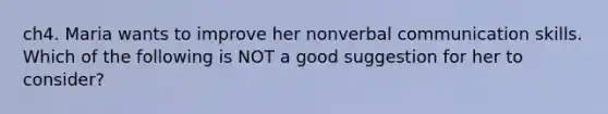 ch4. Maria wants to improve her nonverbal communication skills. Which of the following is NOT a good suggestion for her to consider?