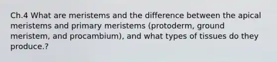 Ch.4 What are meristems and the difference between the apical meristems and primary meristems (protoderm, ground meristem, and procambium), and what types of tissues do they produce.?