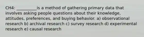 CH4: __________is a method of gathering primary data that involves asking people questions about their knowledge, attitudes, preferences, and buying behavior. a) observational research b) archival research c) survey research d) experimental research e) causal research