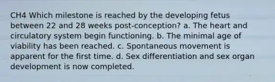 CH4 Which milestone is reached by the developing fetus between 22 and 28 weeks post-conception? a. The heart and circulatory system begin functioning. b. The minimal age of viability has been reached. c. Spontaneous movement is apparent for the first time. d. Sex differentiation and sex organ development is now completed.