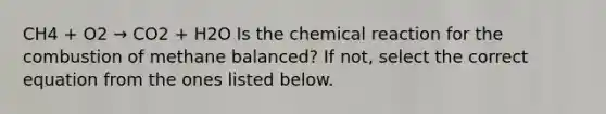 CH4 + O2 → CO2 + H2O Is the chemical reaction for the combustion of methane balanced? If not, select the correct equation from the ones listed below.