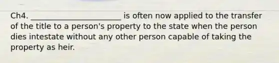 Ch4. _______________________ is often now applied to the transfer of the title to a person's property to the state when the person dies intestate without any other person capable of taking the property as heir.