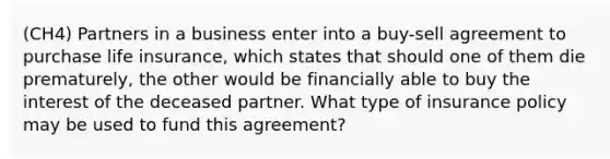 (CH4) Partners in a business enter into a buy-sell agreement to purchase life insurance, which states that should one of them die prematurely, the other would be financially able to buy the interest of the deceased partner. What type of insurance policy may be used to fund this agreement?