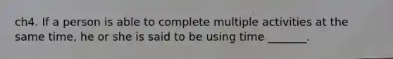 ch4. If a person is able to complete multiple activities at the same time, he or she is said to be using time _______.