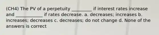 (CH4) The PV of a perpetuity _________ if interest rates increase and ____________ if rates decrease. a. decreases; increases b. increases; decreases c. decreases; do not change d. None of the answers is correct