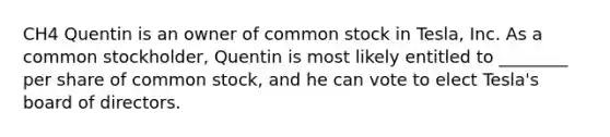 CH4 Quentin is an owner of common stock in Tesla, Inc. As a common stockholder, Quentin is most likely entitled to ________ per share of common stock, and he can vote to elect Tesla's board of directors.