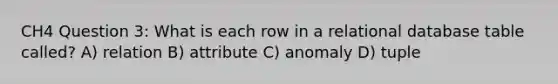 CH4 Question 3: What is each row in a relational database table called? A) relation B) attribute C) anomaly D) tuple