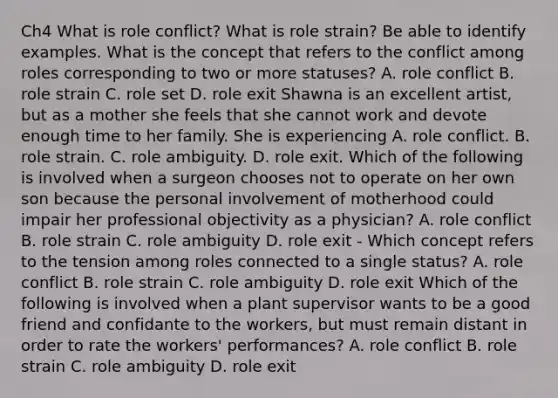 Ch4 What is role conflict? What is role strain? Be able to identify examples. What is the concept that refers to the conflict among roles corresponding to two or more statuses? A. role conflict B. role strain C. role set D. role exit Shawna is an excellent artist, but as a mother she feels that she cannot work and devote enough time to her family. She is experiencing A. role conflict. B. role strain. C. role ambiguity. D. role exit. Which of the following is involved when a surgeon chooses not to operate on her own son because the personal involvement of motherhood could impair her professional objectivity as a physician? A. role conflict B. role strain C. role ambiguity D. role exit - Which concept refers to the tension among roles connected to a single status? A. role conflict B. role strain C. role ambiguity D. role exit Which of the following is involved when a plant supervisor wants to be a good friend and confidante to the workers, but must remain distant in order to rate the workers' performances? A. role conflict B. role strain C. role ambiguity D. role exit