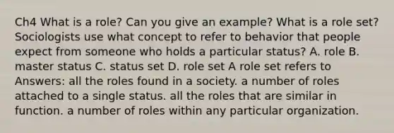 Ch4 What is a role? Can you give an example? What is a role set? Sociologists use what concept to refer to behavior that people expect from someone who holds a particular status? A. role B. master status C. status set D. role set A role set refers to Answers: all the roles found in a society. a number of roles attached to a single status. all the roles that are similar in function. a number of roles within any particular organization.