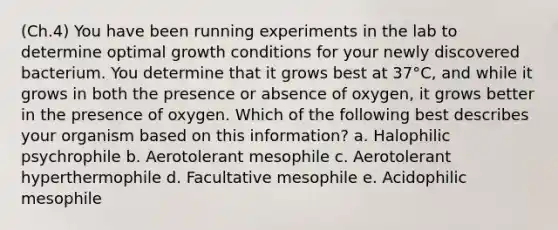 (Ch.4) You have been running experiments in the lab to determine optimal growth conditions for your newly discovered bacterium. You determine that it grows best at 37°C, and while it grows in both the presence or absence of oxygen, it grows better in the presence of oxygen. Which of the following best describes your organism based on this information? a. Halophilic psychrophile b. Aerotolerant mesophile c. Aerotolerant hyperthermophile d. Facultative mesophile e. Acidophilic mesophile