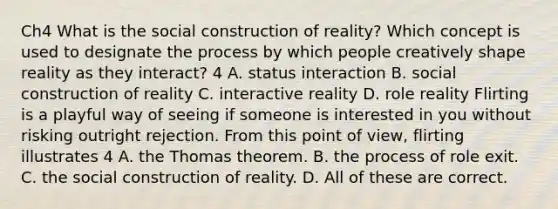 Ch4 What is the social construction of reality? Which concept is used to designate the process by which people creatively shape reality as they interact? 4 A. status interaction B. social construction of reality C. interactive reality D. role reality Flirting is a playful way of seeing if someone is interested in you without risking outright rejection. From this point of view, flirting illustrates 4 A. the Thomas theorem. B. the process of role exit. C. the social construction of reality. D. All of these are correct.