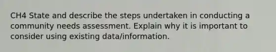 CH4 State and describe the steps undertaken in conducting a community needs assessment. Explain why it is important to consider using existing data/information.