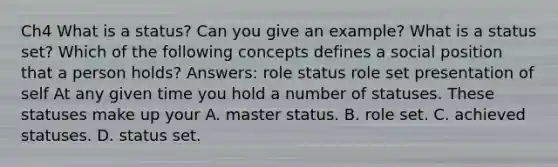 Ch4 What is a status? Can you give an example? What is a status set? Which of the following concepts defines a social position that a person holds? Answers: role status role set presentation of self At any given time you hold a number of statuses. These statuses make up your A. master status. B. role set. C. achieved statuses. D. status set.