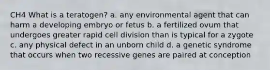 CH4 What is a teratogen? a. any environmental agent that can harm a developing embryo or fetus b. a fertilized ovum that undergoes greater rapid cell division than is typical for a zygote c. any physical defect in an unborn child d. a genetic syndrome that occurs when two recessive genes are paired at conception