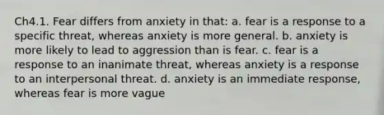 Ch4.1. Fear differs from anxiety in that: a. fear is a response to a specific threat, whereas anxiety is more general. b. anxiety is more likely to lead to aggression than is fear. c. fear is a response to an inanimate threat, whereas anxiety is a response to an interpersonal threat. d. anxiety is an immediate response, whereas fear is more vague