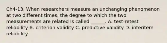 Ch4-13. When researchers measure an unchanging phenomenon at two different times, the degree to which the two measurements are related is called ______. A. test-retest reliability B. criterion validity C. predictive validity D. interitem reliability