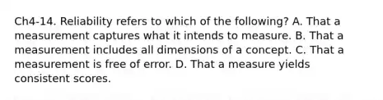 Ch4-14. Reliability refers to which of the following? A. That a measurement captures what it intends to measure. B. That a measurement includes all dimensions of a concept. C. That a measurement is free of error. D. That a measure yields consistent scores.