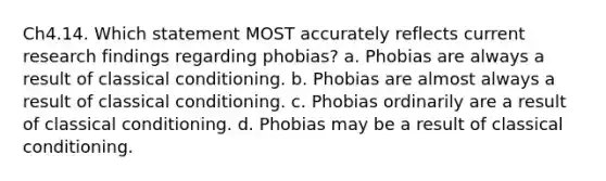 Ch4.14. Which statement MOST accurately reflects current research findings regarding phobias? a. Phobias are always a result of classical conditioning. b. Phobias are almost always a result of classical conditioning. c. Phobias ordinarily are a result of classical conditioning. d. Phobias may be a result of classical conditioning.