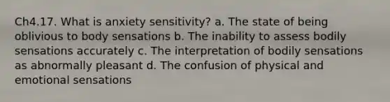 Ch4.17. What is anxiety sensitivity? a. The state of being oblivious to body sensations b. The inability to assess bodily sensations accurately c. The interpretation of bodily sensations as abnormally pleasant d. The confusion of physical and emotional sensations