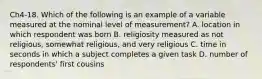 Ch4-18. Which of the following is an example of a variable measured at the nominal level of measurement? A. location in which respondent was born B. religiosity measured as not religious, somewhat religious, and very religious C. time in seconds in which a subject completes a given task D. number of respondents' first cousins