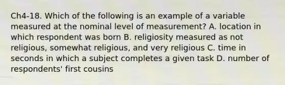 Ch4-18. Which of the following is an example of a variable measured at the nominal level of measurement? A. location in which respondent was born B. religiosity measured as not religious, somewhat religious, and very religious C. time in seconds in which a subject completes a given task D. number of respondents' first cousins