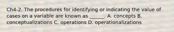 Ch4-2. The procedures for identifying or indicating the value of cases on a variable are known as ______. A. concepts B. conceptualizations C. operations D. operationalizations