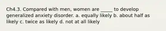 Ch4.3. Compared with men, women are _____ to develop generalized anxiety disorder. a. equally likely b. about half as likely c. twice as likely d. not at all likely