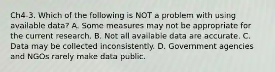 Ch4-3. Which of the following is NOT a problem with using available data? A. Some measures may not be appropriate for the current research. B. Not all available data are accurate. C. Data may be collected inconsistently. D. Government agencies and NGOs rarely make data public.