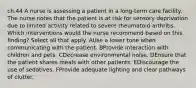 ch.44 A nurse is assessing a patient in a long-term care facility. The nurse notes that the patient is at risk for sensory deprivation due to limited activity related to severe rheumatoid arthritis. Which interventions would the nurse recommend based on this finding? Select all that apply. AUse a lower tone when communicating with the patient. BProvide interaction with children and pets. CDecrease environmental noise. DEnsure that the patient shares meals with other patients. EDiscourage the use of sedatives. FProvide adequate lighting and clear pathways of clutter.