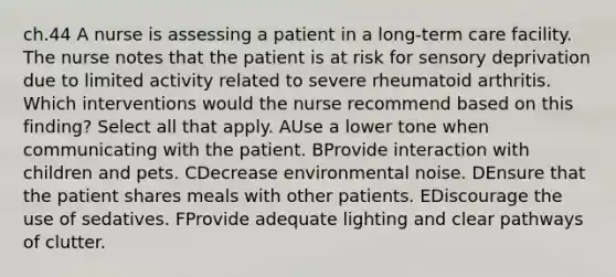 ch.44 A nurse is assessing a patient in a long-term care facility. The nurse notes that the patient is at risk for sensory deprivation due to limited activity related to severe rheumatoid arthritis. Which interventions would the nurse recommend based on this finding? Select all that apply. AUse a lower tone when communicating with the patient. BProvide interaction with children and pets. CDecrease environmental noise. DEnsure that the patient shares meals with other patients. EDiscourage the use of sedatives. FProvide adequate lighting and clear pathways of clutter.