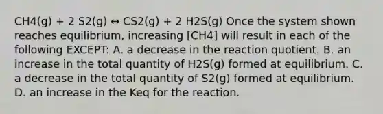 CH4(g) + 2 S2(g) ↔ CS2(g) + 2 H2S(g) Once the system shown reaches equilibrium, increasing [CH4] will result in each of the following EXCEPT: A. a decrease in the reaction quotient. B. an increase in the total quantity of H2S(g) formed at equilibrium. C. a decrease in the total quantity of S2(g) formed at equilibrium. D. an increase in the Keq for the reaction.