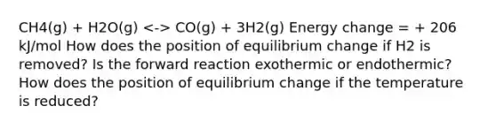 CH4(g) + H2O(g) CO(g) + 3H2(g) Energy change = + 206 kJ/mol How does the position of equilibrium change if H2 is removed? Is the forward reaction exothermic or endothermic? How does the position of equilibrium change if the temperature is reduced?