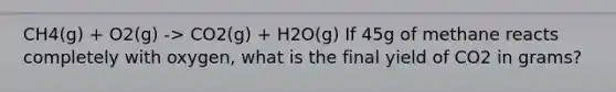 CH4(g) + O2(g) -> CO2(g) + H2O(g) If 45g of methane reacts completely with oxygen, what is the final yield of CO2 in grams?