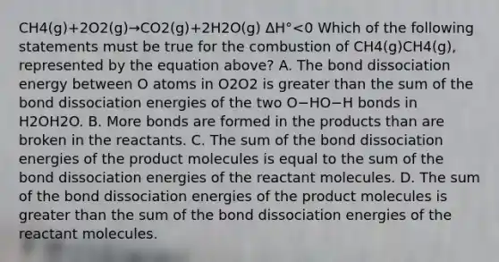 CH4(g)+2O2(g)→CO2(g)+2H2O(g) ΔH°<0 Which of the following statements must be true for the combustion of CH4(g)CH4(g), represented by the equation above? A. The bond dissociation energy between O atoms in O2O2 is greater than the sum of the bond dissociation energies of the two O−HO−H bonds in H2OH2O. B. More bonds are formed in the products than are broken in the reactants. C. The sum of the bond dissociation energies of the product molecules is equal to the sum of the bond dissociation energies of the reactant molecules. D. The sum of the bond dissociation energies of the product molecules is greater than the sum of the bond dissociation energies of the reactant molecules.