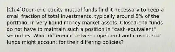 [Ch.4]Open-end equity mutual funds find it necessary to keep a small fraction of total investments, typically around 5% of the portfolio, in very liquid money market assets. Closed-end funds do not have to maintain such a position in "cash-equivalent" securities. What difference between open-end and closed-end funds might account for their differing policies?