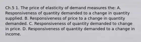 Ch.5 1. The price of elasticity of demand measures the: A. Responsiveness of quantity demanded to a change in quantity supplied. B. Responsiveness of price to a change in quantity demanded. C. Responsiveness of quantity demanded to change in price. D. Responsiveness of quantity demanded to a change in income.