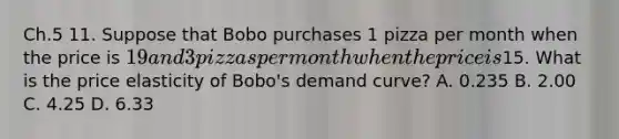 Ch.5 11. Suppose that Bobo purchases 1 pizza per month when the price is 19 and 3 pizzas per month when the price is15. What is the price elasticity of Bobo's demand curve? A. 0.235 B. 2.00 C. 4.25 D. 6.33