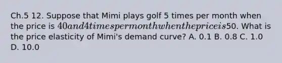 Ch.5 12. Suppose that Mimi plays golf 5 times per month when the price is 40 and 4 times per month when the price is50. What is the price elasticity of Mimi's demand curve? A. 0.1 B. 0.8 C. 1.0 D. 10.0