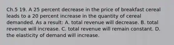 Ch.5 19. A 25 percent decrease in the price of breakfast cereal leads to a 20 percent increase in the quantity of cereal demanded. As a result: A. total revenue will decrease. B. total revenue will increase. C. total revenue will remain constant. D. the elasticity of demand will increase.