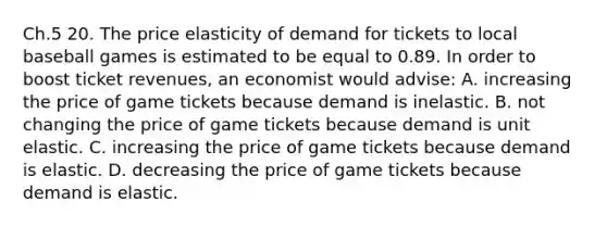 Ch.5 20. The price elasticity of demand for tickets to local baseball games is estimated to be equal to 0.89. In order to boost ticket revenues, an economist would advise: A. increasing the price of game tickets because demand is inelastic. B. not changing the price of game tickets because demand is unit elastic. C. increasing the price of game tickets because demand is elastic. D. decreasing the price of game tickets because demand is elastic.